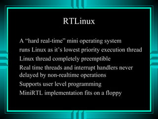 RTLinux
A “hard real-time” mini operating system
runs Linux as it’s lowest priority execution thread
Linux thread completely preemptible
Real time threads and interrupt handlers never
delayed by non-realtime operations
Supports user level programming
MiniRTL implementation fits on a floppy
 