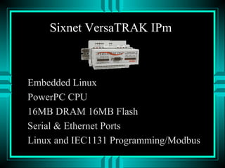 Sixnet VersaTRAK IPm
Embedded Linux
PowerPC CPU
16MB DRAM 16MB Flash
Serial & Ethernet Ports
Linux and IEC1131 Programming/Modbus
 