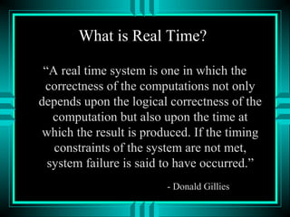 What is Real Time?
“A real time system is one in which the
correctness of the computations not only
depends upon the logical correctness of the
computation but also upon the time at
which the result is produced. If the timing
constraints of the system are not met,
system failure is said to have occurred.”
- Donald Gillies
 