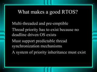 What makes a good RTOS?
Multi-threaded and pre-emptible
Thread priority has to exist because no
deadline driven OS exists
Must support predictable thread
synchronization mechanisms
A system of priority inheritance must exist
 