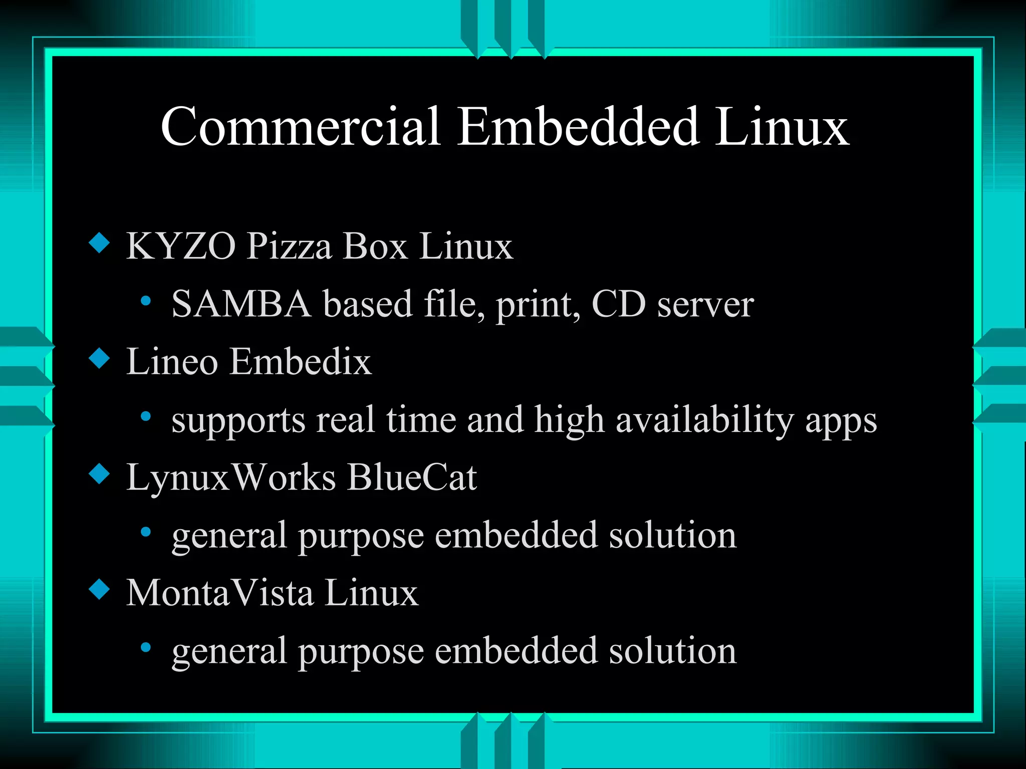 Commercial Embedded Linux KYZO Pizza Box Linux SAMBA based file, print, CD server Lineo Embedix supports real time and high availability apps LynuxWorks BlueCat general purpose embedded solution MontaVista Linux general purpose embedded solution 