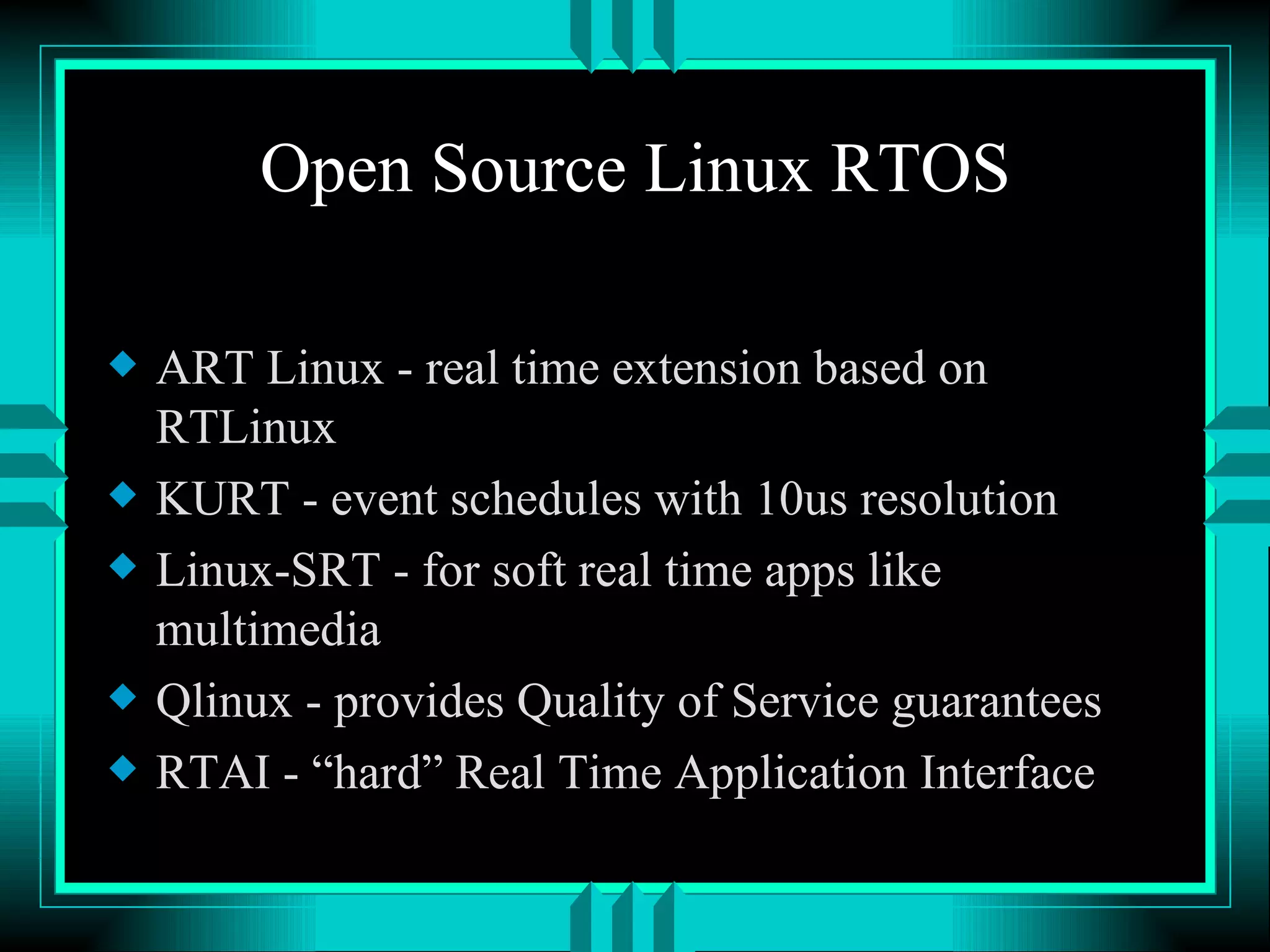 Open Source Linux RTOS ART Linux - real time extension based on RTLinux KURT - event schedules with 10us resolution Linux-SRT - for soft real time apps like multimedia Qlinux - provides Quality of Service guarantees RTAI - “hard” Real Time Application Interface 
