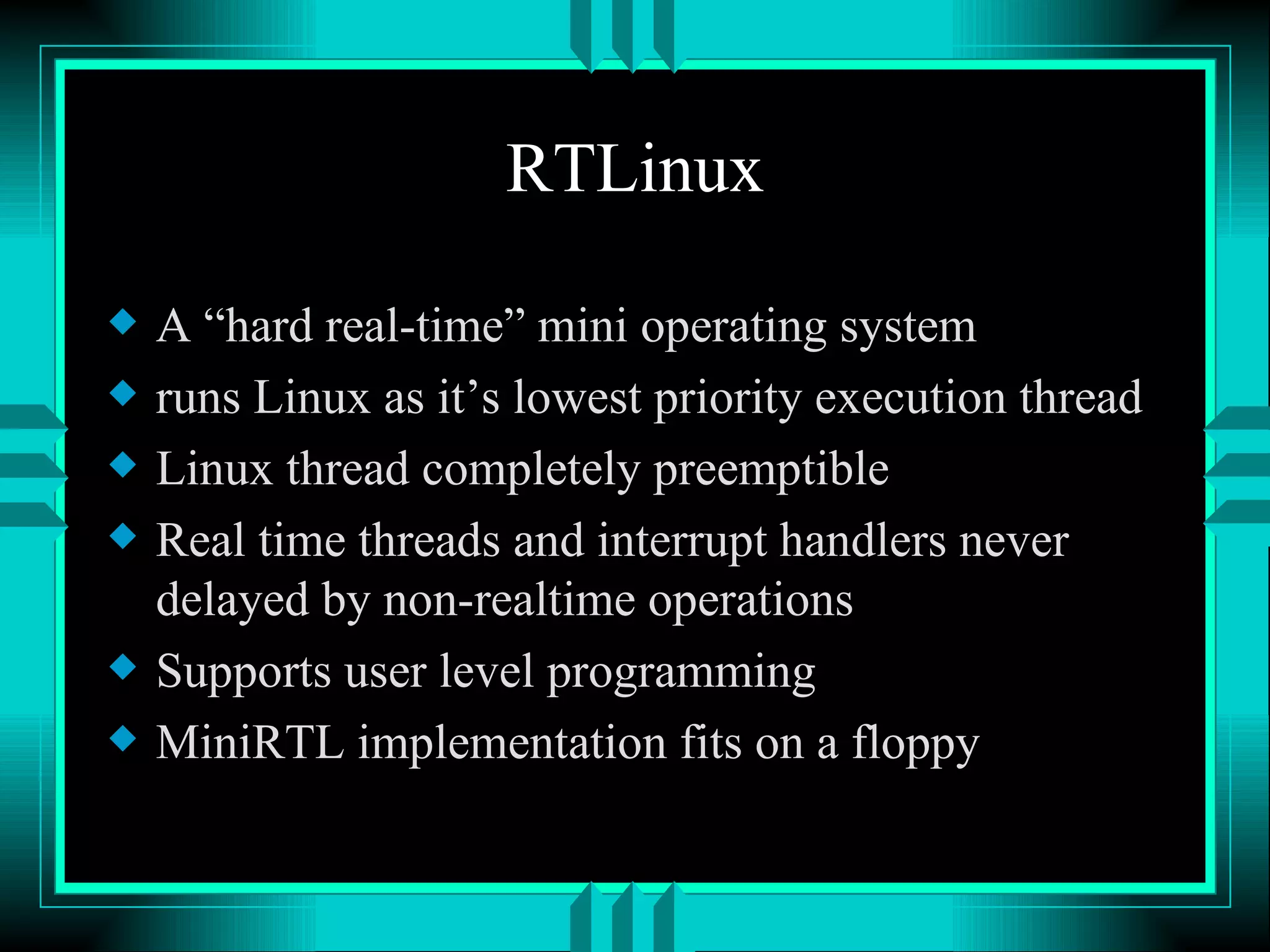 RTLinux A “hard real-time” mini operating system runs Linux as it’s lowest priority execution thread Linux thread completely preemptible Real time threads and interrupt handlers never delayed by non-realtime operations Supports user level programming MiniRTL implementation fits on a floppy 