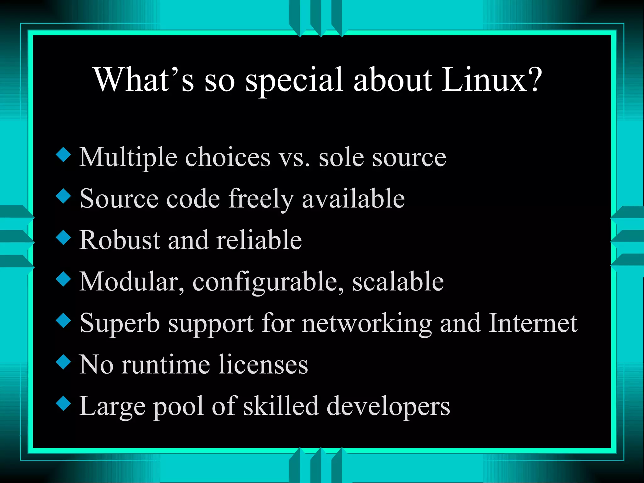 What’s so special about Linux? Multiple choices vs. sole source Source code freely available Robust and reliable Modular, configurable, scalable Superb support for networking and Internet No runtime licenses Large pool of skilled developers 