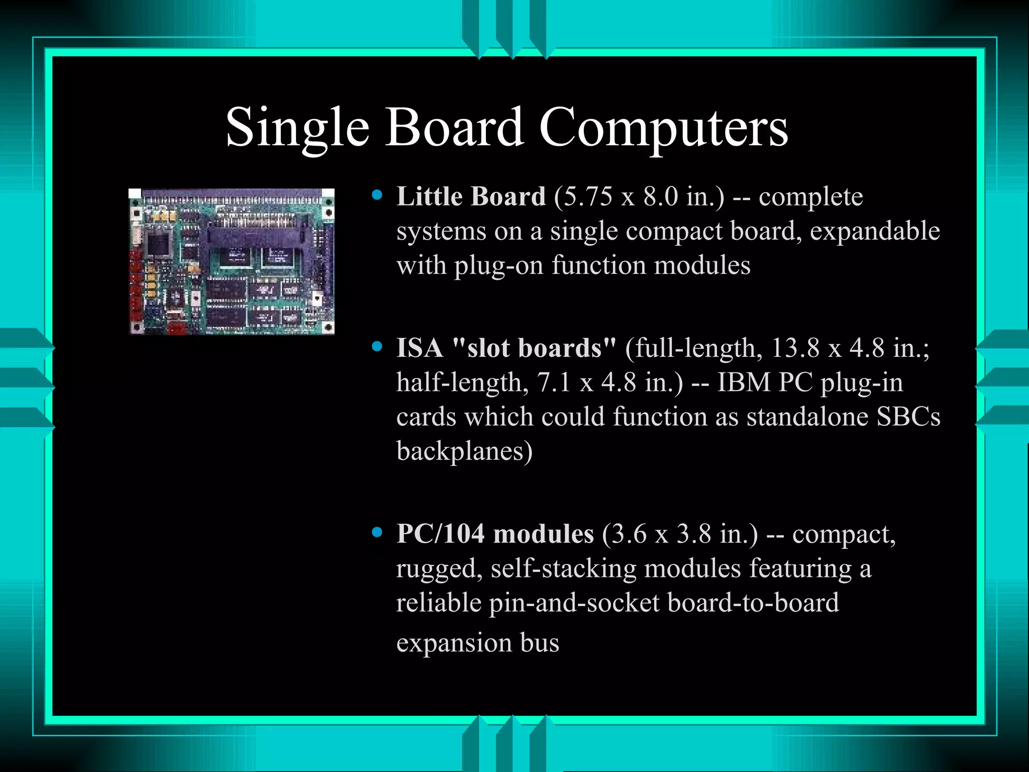 Single Board Computers Little Board (5.75 x 8.0 in.) -- complete systems on a single compact board, expandable with plug-on function modules ISA &quot;slot boards&quot; (full-length, 13.8 x 4.8 in.; half-length, 7.1 x 4.8 in.) -- IBM PC plug-in cards which could function as standalone SBCs backplanes) PC/104 modules (3.6 x 3.8 in.) -- compact, rugged, self-stacking modules featuring a reliable pin-and-socket board-to-board expansion bus 