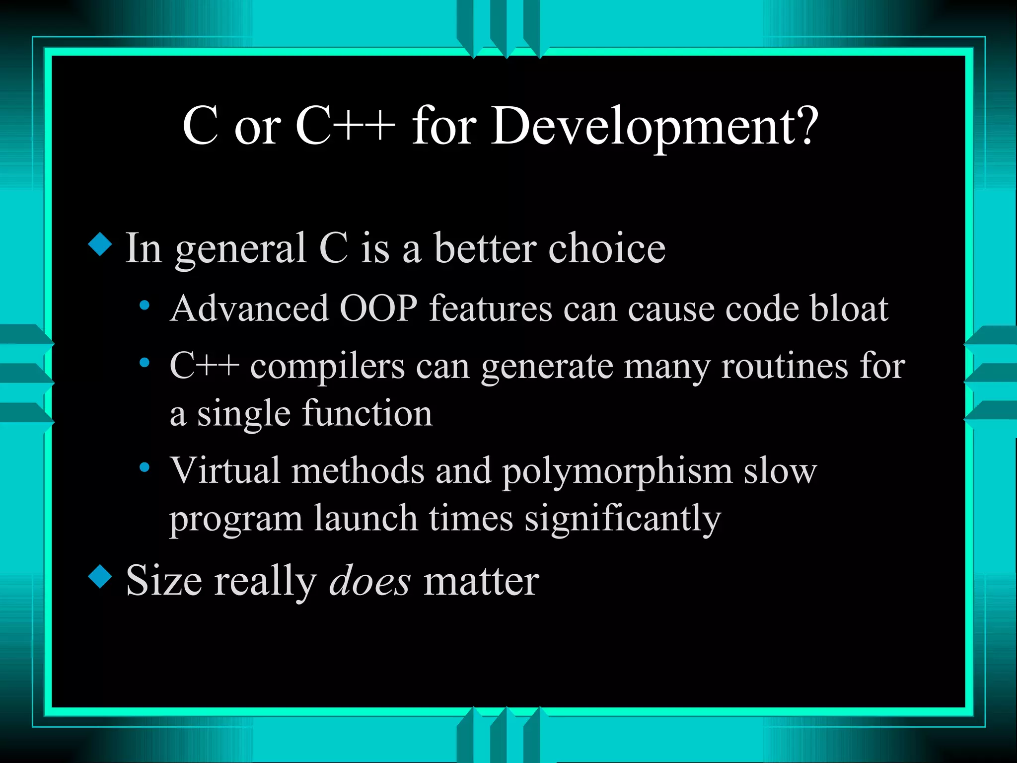 C or C++ for Development? In general C is a better choice Advanced OOP features can cause code bloat C++ compilers can generate many routines for a single function Virtual methods and polymorphism slow program launch times significantly Size really does matter 