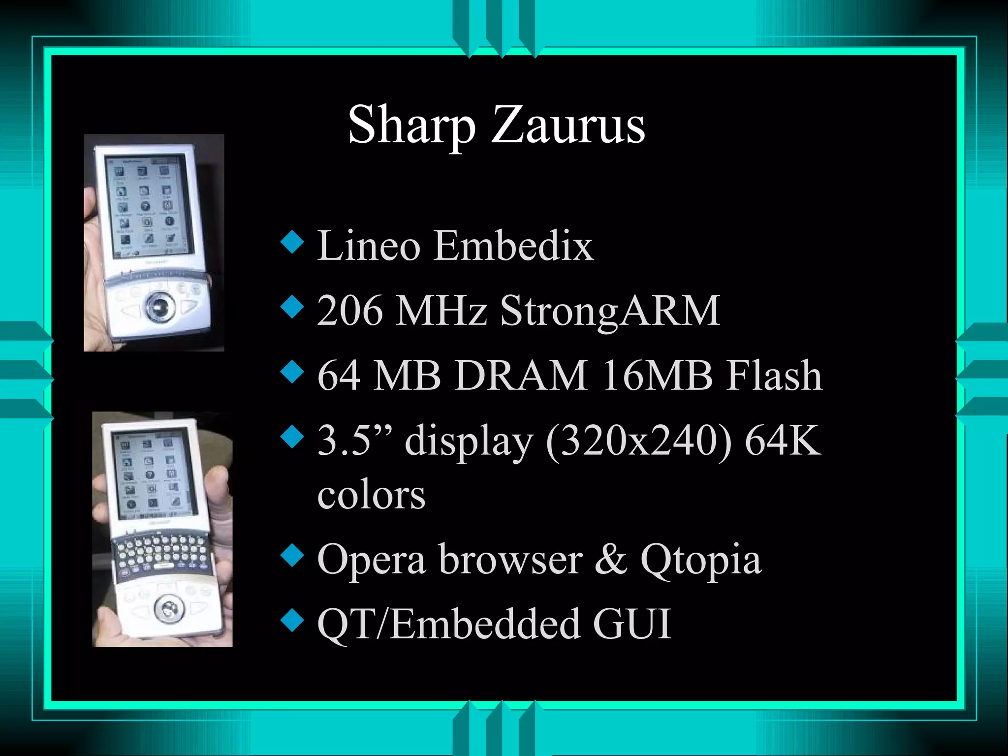 Sharp Zaurus Lineo Embedix 206 MHz StrongARM 64 MB DRAM 16MB Flash 3.5” display (320x240) 64K colors Opera browser & Qtopia QT/Embedded GUI 