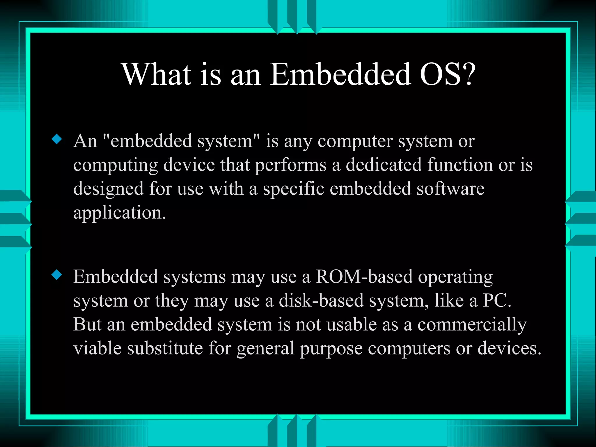 What is an Embedded OS? An &quot;embedded system&quot; is any computer system or computing device that performs a dedicated function or is designed for use with a specific embedded software application. Embedded systems may use a ROM-based operating system or they may use a disk-based system, like a PC. But an embedded system is not usable as a commercially viable substitute for general purpose computers or devices. 