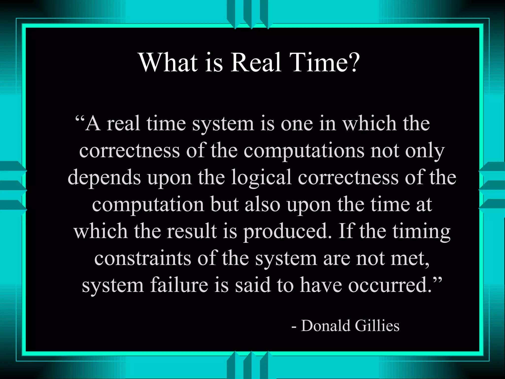 What is Real Time? “A real time system is one in which the correctness of the computations not only depends upon the logical correctness of the computation but also upon the time at which the result is produced. If the timing constraints of the system are not met, system failure is said to have occurred.” - Donald Gillies 