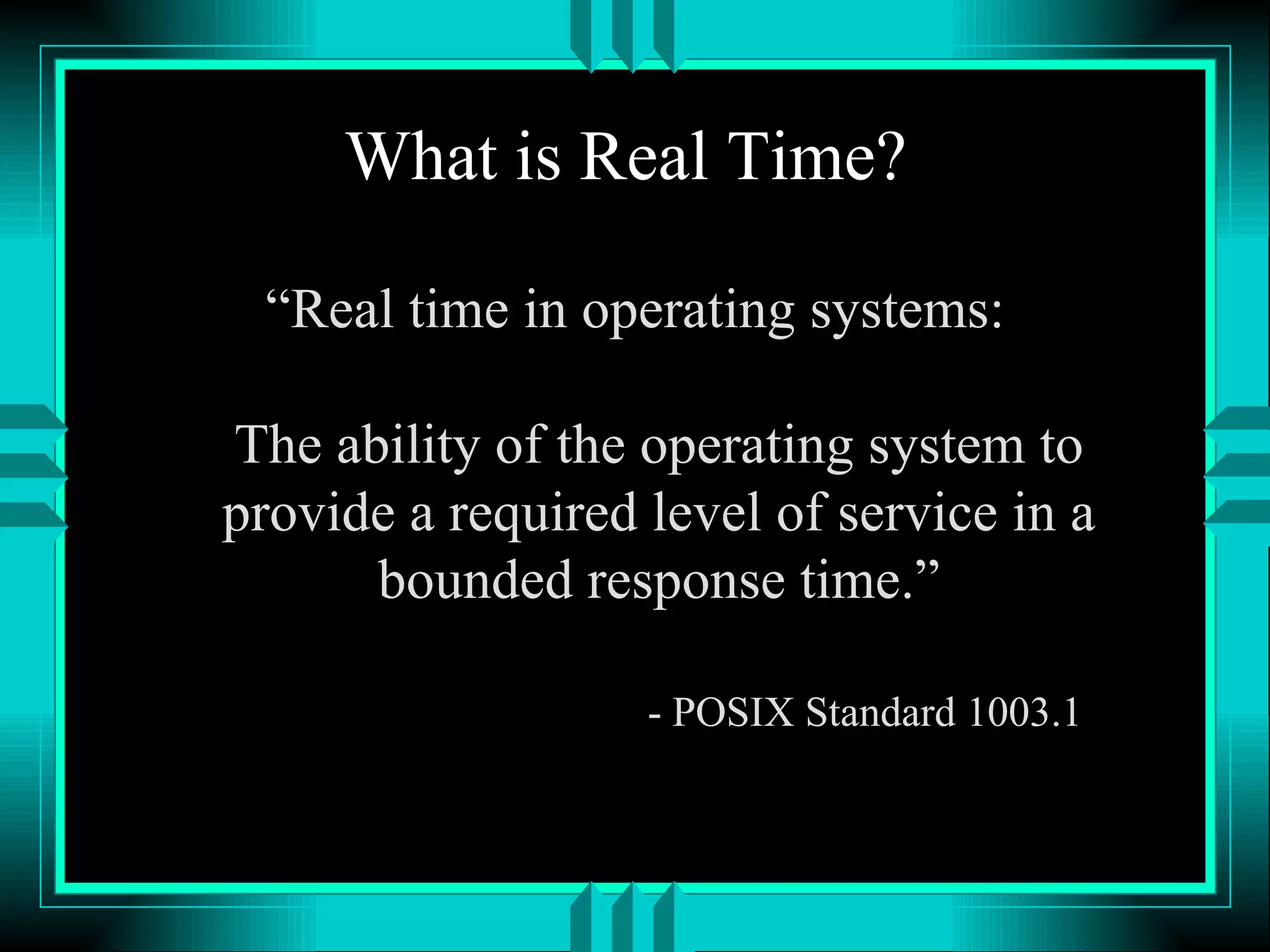 What is Real Time? “Real time in operating systems: The ability of the operating system to provide a required level of service in a bounded response time.” - POSIX Standard 1003.1 