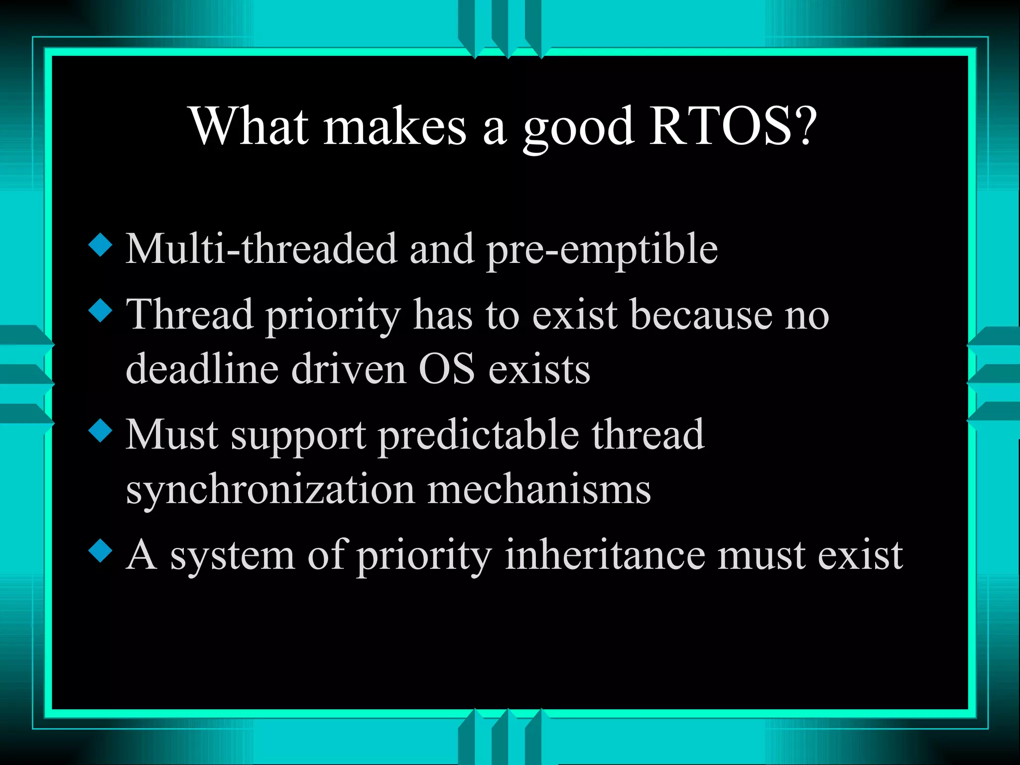 What makes a good RTOS? Multi-threaded and pre-emptible Thread priority has to exist because no deadline driven OS exists Must support predictable thread synchronization mechanisms A system of priority inheritance must exist 