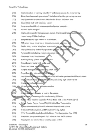 Smart Pro Technologies


   270)      Implementation of sleeping timer for tv and music systems for power saving
   271)      Timer based automatic power cutoff for industrial sealing packaging machine
   272)      Intelligent vehicle with alcohol detection for drivers and smart horn
   273)      Smart blind stick with ultrasonic sensor
   274)      Long range liquid level measurement in chemical industries
   275)      Alcohol breath analyzer
   276)      Intelligent system for hazardous gas, human detection and temperature monitor
             control using GSM technology
   277)      Temperature and light control of an incubator.
   278)      PIR sensor based power saver for auditorium and confrence hall
   279)      Pateint safety system using heart beat monitoring and temperature
   280)      Intelligent security and safety system for colleges and industries
   281)      Advanced train ticketing system using smart card
   282)      Unmanned petrol bunk system
   283)      Vehicle parking system using smart card
   284)      Prepaid energy meter with smart card
   285)      Smart card based attendance system
   286)      Hospital management system using smart card
   287)      Prepaid card for internet browsing system
   288)      Intelligent fire detector with automatic water sprinkler system to avoid fire accidents
   289)      Intelligent automatic street light control system using high sensitivity ldr
   290)      Over under voltage protection
   291)      Alcohol breath analyser without controller.
   292)      Smoke detector
   293)      Over temperature detector to control the process
   294)      PWM based dc motor speed controller using 555 timer
   295)      Zigbee based wireless Electronic Notice Board with Multi Point Receiver
   296)      Zigbee Device Access Control With Reliable Data Transmission
   297)      zigbee wireless vehicle identification and authentication system
   298)      Wireless Data Encryption And Decryption Using Zigbee
   299)      ATM Terminal Design Is Based On Finger Print Recognition And GSM
   300)      Automatic geo-positioning and SMS alerts on road traffic density
   301)      Finger print and keypad based security access system

Smart Pro Technologies                                                                           10
#2/494, AL Ghouse Plaza, Nagarajupet, Kadapa.
Ph: 08562 222 333, 98856 52333
 