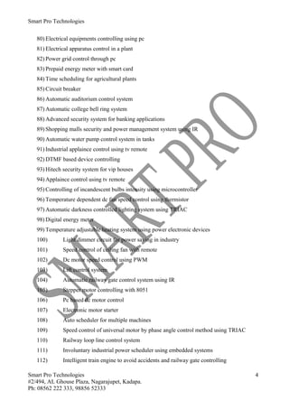 Smart Pro Technologies


   80) Electrical equipments controlling using pc
   81) Electrical apparatus control in a plant
   82) Power grid control through pc
   83) Prepaid energy meter with smart card
   84) Time scheduling for agricultural plants
   85) Circuit breaker
   86) Automatic auditorium control system
   87) Automatic college bell ring system
   88) Advanced security system for banking applications
   89) Shopping malls security and power management system using IR
   90) Automatic water pump control system in tanks
   91) Industrial applaince control using tv remote
   92) DTMF based device controlling
   93) Hitech security system for vip houses
   94) Applaince control using tv remote
   95) Controlling of incandescent bulbs intensity using microcontroller
   96) Temperature dependent dc fan speed control using thermistor
   97) Automatic darkness controlled lighting system using TRIAC
   98) Digital energy meter
   99) Temperature adjustable heating system using power electronic devices
   100)       Light dimmer circuit for power saving in industry
   101)       Speed control of ceiling fan with remote
   102)       Dc motor speed control using PWM
   103)       Lift control system
   104)       Automatic railway gate control system using IR
   105)       Stepper motor controlling with 8051
   106)       Pc based dc motor control
   107)       Electronic motor starter
   108)       Auto scheduler for multiple machines
   109)       Speed control of universal motor by phase angle control method using TRIAC
   110)       Railway loop line control system
   111)       Involuntary industrial power scheduler using embedded systems
   112)       Intelligent train engine to avoid accidents and railway gate controlling

Smart Pro Technologies                                                                     4
#2/494, AL Ghouse Plaza, Nagarajupet, Kadapa.
Ph: 08562 222 333, 98856 52333
 