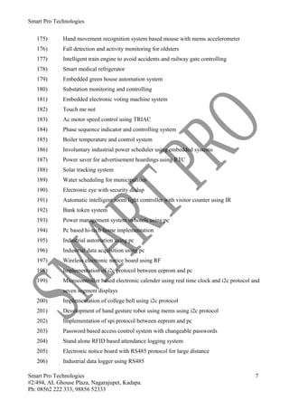 Smart Pro Technologies


   175)      Hand movement recognition system based mouse with mems accelerometer
   176)      Fall detection and activity monitoring for oldsters
   177)      Intelligent train engine to avoid accidents and railway gate controlling
   178)      Smart medical refrigerator
   179)      Embedded green house automation system
   180)      Substation monitoring and controlling
   181)      Embedded electronic voting machine system
   182)      Touch me not
   183)      Ac motor speed control using TRIAC
   184)      Phase sequence indicator and controlling system
   185)      Boiler temperature and control system
   186)      Involuntary industrial power scheduler using embedded systems
   187)      Power saver for advertisement hoardings using RTC
   188)      Solar tracking system
   189)      Water scheduling for municipalities
   190)      Electronic eye with security dialup
   191)      Automatic intelligent room light controller with visitor counter using IR
   192)      Bank token system
   193)      Power management system in hotels using pc
   194)      Pc based hi-tech home implementation
   195)      Industrial automation using pc
   196)      Industrial data acquisition using pc
   197)      Wireless electronic notice board using RF
   198)      Implementation of i2c protocol between eeprom and pc
   199)      Microcontroller based electronic calender using real time clock and i2c protocol and
             seven segment displays
   200)      Implementation of college bell using i2c protocol
   201)      Development of hand gesture robot using mems using i2c protocol
   202)      Implementation of spi protocol between eeprom and pc
   203)      Password based access control system with changeable passwords
   204)      Stand alone RFID based attendance logging system
   205)      Electronic notice board with RS485 protocol for large distance
   206)      Industrial data logger using RS485

Smart Pro Technologies                                                                         7
#2/494, AL Ghouse Plaza, Nagarajupet, Kadapa.
Ph: 08562 222 333, 98856 52333
 