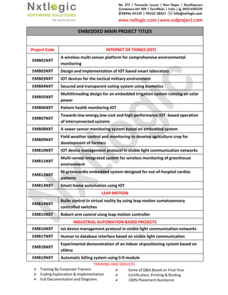 Training By Corporate Trainers
Coding Explanation & Implementation
Full Documentation and Diagrams
EMBEDDED MAIN PROJECT TITLES
Project Code
EMB01NXT
A wireless multi
monitoring
EMB02NXT Design and implementation of
EMB03NXT IOT devices for the tactical military environment
EMB04NXT Secured and transparent voting system using biometics
EMB05NXT
Multithreading design for an embedded irrigation system running on
power
EMB06NXT Patient health monitoring
EMB07NXT
Towards low-
of interconnected systems
EMB08NXT A sewer sensor monitoring system based on embedded system
EMB09NXT
Field weather
development of farmers
EMB10NXT IOT device management protocol in visible light communication networks
EMB11NXT
Multi-sensor integrated system for wireless monitoring of greenhouse
environment
EMB12NXT
M-greencardio embedded system designed for out
patients
EMB13NXT Smart home automation using
EMB14NXT
Bulbs control in virtual reality by using leap
controlled switches
EMB15NXT Robort arm control uisng leap motion controller
INDUSTRIAL AUTOMATION BASED PROJECTS
EMB16NXT Iot device management protocol in visible light communication networks
EMB17NXT Human to database interface based on visible light
EMB18NXT
Experimental demonstration of an indoor
ofdma
EMB19NXT Automatic billing system using li
TRAINING AND SERVICES
Training By Corporate Trainers
Implementation
Full Documentation and Diagrams
Some of Q&A Based on Final Viva
Certification, Printing & Binding
100% Placement Assistance
EMBEDDED MAIN PROJECT TITLES
INTERNET OF THINGS (IOT)
A wireless multi-sensor platform for comprehensive environmental
Design and implementation of IOT based smart laboratory
devices for the tactical military environment
Secured and transparent voting system using biometics
Multithreading design for an embedded irrigation system running on
Patient health monitoring IOT
-energy,low-cost and high-performance IOT -based operation
of interconnected systems
A sewer sensor monitoring system based on embedded system
Field weather control and monitoring to develop agriculture crop for
development of farmers
device management protocol in visible light communication networks
sensor integrated system for wireless monitoring of greenhouse
greencardio embedded system designed for out-of-hospital cardiac
Smart home automation using IOT
LEAP MOTION
Bulbs control in virtual reality by using leap motion somatosensory
controlled switches
arm control uisng leap motion controller
INDUSTRIAL AUTOMATION BASED PROJECTS
Iot device management protocol in visible light communication networks
Human to database interface based on visible light communication
Experimental demonstration of an indoor vlcpositioning system based on
Automatic billing system using li-fi module
Some of Q&A Based on Final Viva
Certification, Printing & Binding
100% Placement Assistance
sensor platform for comprehensive environmental
Multithreading design for an embedded irrigation system running on solar
based operation
A sewer sensor monitoring system based on embedded system
control and monitoring to develop agriculture crop for
device management protocol in visible light communication networks
sensor integrated system for wireless monitoring of greenhouse
hospital cardiac
motion somatosensory
Iot device management protocol in visible light communication networks
communication
vlcpositioning system based on
 