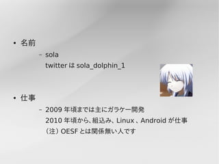 ●   名前
         –   sola
             twitter は sola_dolphin_1



●   仕事
         –   2009 年頃までは主にガラケー開発
             2010 年頃から、組込み、 Linux 、 Android が仕事
             （注） OESF とは関係無い人です
 