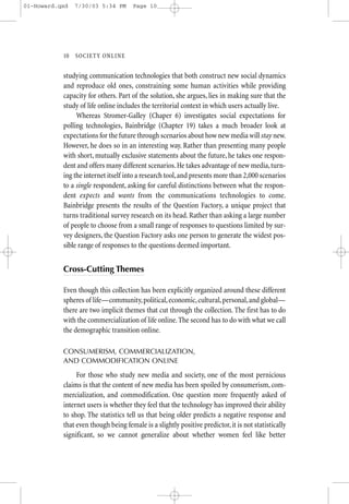 01-Howard.qxd   7/30/03 5:34 PM       Page 10




           10—SO CIETY ONLINE


           studying communication technologies that both construct new social dynamics
           and reproduce old ones, constraining some human activities while providing
           capacity for others. Part of the solution, she argues, lies in making sure that the
           study of life online includes the territorial context in which users actually live.
                Whereas Stromer-Galley (Chaper 6) investigates social expectations for
           polling technologies, Bainbridge (Chapter 19) takes a much broader look at
           expectations for the future through scenarios about how new media will stay new.
           However, he does so in an interesting way. Rather than presenting many people
           with short, mutually exclusive statements about the future, he takes one respon-
           dent and offers many different scenarios. He takes advantage of new media, turn-
           ing the internet itself into a research tool, and presents more than 2,000 scenarios
           to a single respondent, asking for careful distinctions between what the respon-
           dent expects and wants from the communications technologies to come.
           Bainbridge presents the results of the Question Factory, a unique project that
           turns traditional survey research on its head. Rather than asking a large number
           of people to choose from a small range of responses to questions limited by sur-
           vey designers, the Question Factory asks one person to generate the widest pos-
           sible range of responses to the questions deemed important.


           Cross-Cutting Themes

           Even though this collection has been explicitly organized around these different
           spheres of life—community, political, economic, cultural, personal, and global—
           there are two implicit themes that cut through the collection. The first has to do
           with the commercialization of life online. The second has to do with what we call
           the demographic transition online.

           CONSUMERISM, COMMERCIALIZATION,
           AND COMMODIFICATION ONLINE

                For those who study new media and society, one of the most pernicious
           claims is that the content of new media has been spoiled by consumerism, com-
           mercialization, and commodification. One question more frequently asked of
           internet users is whether they feel that the technology has improved their ability
           to shop. The statistics tell us that being older predicts a negative response and
           that even though being female is a slightly positive predictor, it is not statistically
           significant, so we cannot generalize about whether women feel like better
 