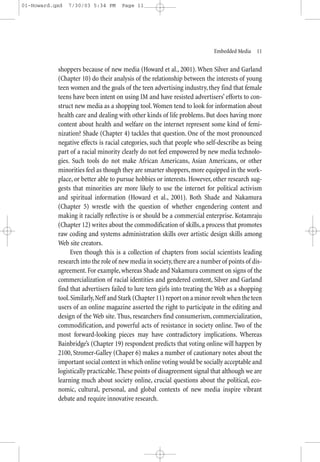 01-Howard.qxd   7/30/03 5:34 PM      Page 11




                                                                           Embedded Media—11


           shoppers because of new media (Howard et al., 2001). When Silver and Garland
           (Chapter 10) do their analysis of the relationship between the interests of young
           teen women and the goals of the teen advertising industry, they find that female
           teens have been intent on using IM and have resisted advertisers’ efforts to con-
           struct new media as a shopping tool. Women tend to look for information about
           health care and dealing with other kinds of life problems. But does having more
           content about health and welfare on the internet represent some kind of femi-
           nization? Shade (Chapter 4) tackles that question. One of the most pronounced
           negative effects is racial categories, such that people who self-describe as being
           part of a racial minority clearly do not feel empowered by new media technolo-
           gies. Such tools do not make African Americans, Asian Americans, or other
           minorities feel as though they are smarter shoppers, more equipped in the work-
           place, or better able to pursue hobbies or interests. However, other research sug-
           gests that minorities are more likely to use the internet for political activism
           and spiritual information (Howard et al., 2001). Both Shade and Nakamura
           (Chapter 5) wrestle with the question of whether engendering content and
           making it racially reflective is or should be a commercial enterprise. Kotamraju
           (Chapter 12) writes about the commodification of skills, a process that promotes
           raw coding and systems administration skills over artistic design skills among
           Web site creators.
                Even though this is a collection of chapters from social scientists leading
           research into the role of new media in society, there are a number of points of dis-
           agreement. For example, whereas Shade and Nakamura comment on signs of the
           commercialization of racial identities and gendered content, Silver and Garland
           find that advertisers failed to lure teen girls into treating the Web as a shopping
           tool. Similarly, Neff and Stark (Chapter 11) report on a minor revolt when the teen
           users of an online magazine asserted the right to participate in the editing and
           design of the Web site. Thus, researchers find consumerism, commercialization,
           commodification, and powerful acts of resistance in society online. Two of the
           most forward-looking pieces may have contradictory implications. Whereas
           Bainbridge’s (Chapter 19) respondent predicts that voting online will happen by
           2100, Stromer-Galley (Chaper 6) makes a number of cautionary notes about the
           important social context in which online voting would be socially acceptable and
           logistically practicable. These points of disagreement signal that although we are
           learning much about society online, crucial questions about the political, eco-
           nomic, cultural, personal, and global contexts of new media inspire vibrant
           debate and require innovative research.
 