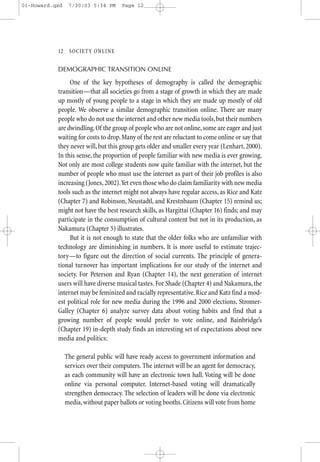 01-Howard.qxd    7/30/03 5:34 PM      Page 12




           12—SO CIETY ONLINE


           DEMOGRAPHIC TRANSITION ONLINE

                One of the key hypotheses of demography is called the demographic
           transition—that all societies go from a stage of growth in which they are made
           up mostly of young people to a stage in which they are made up mostly of old
           people. We observe a similar demographic transition online. There are many
           people who do not use the internet and other new media tools, but their numbers
           are dwindling. Of the group of people who are not online, some are eager and just
           waiting for costs to drop. Many of the rest are reluctant to come online or say that
           they never will, but this group gets older and smaller every year (Lenhart, 2000).
           In this sense, the proportion of people familiar with new media is ever growing.
           Not only are most college students now quite familiar with the internet, but the
           number of people who must use the internet as part of their job profiles is also
           increasing (Jones, 2002).Yet even those who do claim familiarity with new media
           tools such as the internet might not always have regular access, as Rice and Katz
           (Chapter 7) and Robinson, Neustadtl, and Krestnbaum (Chapter 15) remind us;
           might not have the best research skills, as Hargittai (Chapter 16) finds; and may
           participate in the consumption of cultural content but not in its production, as
           Nakamura (Chapter 5) illustrates.
                But it is not enough to state that the older folks who are unfamiliar with
           technology are diminishing in numbers. It is more useful to estimate trajec-
           tory—to figure out the direction of social currents. The principle of genera-
           tional turnover has important implications for our study of the internet and
           society. For Peterson and Ryan (Chapter 14), the next generation of internet
           users will have diverse musical tastes. For Shade (Chapter 4) and Nakamura, the
           internet may be feminized and racially representative. Rice and Katz find a mod-
           est political role for new media during the 1996 and 2000 elections, Stromer-
           Galley (Chapter 6) analyze survey data about voting habits and find that a
           growing number of people would prefer to vote online, and Bainbridge’s
           (Chapter 19) in-depth study finds an interesting set of expectations about new
           media and politics:

                The general public will have ready access to government information and
                services over their computers. The internet will be an agent for democracy,
                as each community will have an electronic town hall. Voting will be done
                online via personal computer. Internet-based voting will dramatically
                strengthen democracy. The selection of leaders will be done via electronic
                media, without paper ballots or voting booths. Citizens will vote from home
 