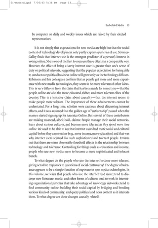 01-Howard.qxd    7/30/03 5:34 PM     Page 13




                                                                           Embedded Media—13


                by computer on daily and weekly issues which are raised by their elected
                representatives.

                It is not simply that expectations for new media are high but that the social
           context of technology development only partly explains patterns of use. Stromer-
           Galley finds that internet use is the strongest predictor of a person’s interest in
           voting online. She is one of the first to measure these effects in a comparable way.
           However, the effect of being a savvy internet user is greater than one’s sense of
           duty or political interests, suggesting that the popular expectation for being able
           to conduct our political business online will grow only as the technology diffuses.
           Robinson and his colleagues confirm that as people get more and more experi-
           ence with new media technologies, they seem to be more tolerant of other ideas.
           This is very different from the claim that has been made for some time—that the
           people online are also the more educated, richer, and more tolerant elites of the
           country. This is a tentative claim about causality—that the internet seems to
           make people more tolerant. The importance of these advancements cannot be
           understated. For a long time, scholars were cautious about discussing internet
           effects, and it was assumed that the golden age of “netizenship” passed when the
           masses started signing up for America Online. But several of these contributors
           are making nuanced, albeit bold, claims: People manage their social networks,
           learn about various cultures, and become more tolerant as they spend more time
           online. We used to be able to say that internet users had more social and cultural
           capital before they came online (e.g., more income, more education) and that was
           why internet users seemed like such sophisticated and tolerant people. It turns
           out that there are some observable threshold effects in the relationship between
           technology and tolerance: Controlling for things such as education and income,
           people who use new media seem to become a more sophisticated and tolerant
           bunch.
                To what degree do the people who use the internet become more tolerant,
           giving sensitive responses to questions of social controversy? The degree of toler-
           ance appears to be a simple function of exposure to new media technologies. In
           this volume, we learn that people who use the internet read more; tend to dis-
           cover new literature, music, and other forms of culture; tend to work in interest-
           ing organizational patterns that take advantage of knowledge networks; tend to
           find community online, building their social capital by bridging and bonding
           various kinds of community; and query political and news content as it interests
           them. To what degree are these changes causally related?
 