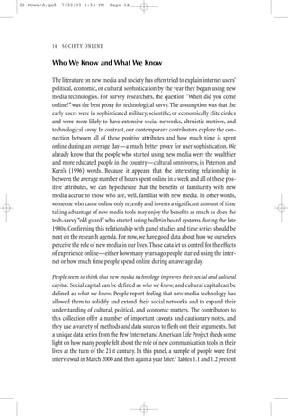 01-Howard.qxd   7/30/03 5:34 PM      Page 14




           14—SO CIETY ONLINE


           Who We Know and What We Know

           The literature on new media and society has often tried to explain internet users’
           political, economic, or cultural sophistication by the year they began using new
           media technologies. For survey researchers, the question “When did you come
           online?” was the best proxy for technological savvy. The assumption was that the
           early users were in sophisticated military, scientific, or economically elite circles
           and were more likely to have extensive social networks, altruistic motives, and
           technological savvy. In contrast, our contemporary contributors explore the con-
           nection between all of these positive attributes and how much time is spent
           online during an average day—a much better proxy for user sophistication. We
           already know that the people who started using new media were the wealthier
           and more educated people in the country—cultural omnivores, in Peterson and
           Kern’s (1996) words. Because it appears that the interesting relationship is
           between the average number of hours spent online in a week and all of these pos-
           itive attributes, we can hypothesize that the benefits of familiarity with new
           media accrue to those who are, well, familiar with new media. In other words,
           someone who came online only recently and invests a significant amount of time
           taking advantage of new media tools may enjoy the benefits as much as does the
           tech-savvy “old guard” who started using bulletin board systems during the late
           1980s. Confirming this relationship with panel studies and time series should be
           next on the research agenda. For now, we have good data about how we ourselves
           perceive the role of new media in our lives. These data let us control for the effects
           of experience online—either how many years ago people started using the inter-
           net or how much time people spend online during an average day.

           People seem to think that new media technology improves their social and cultural
           capital. Social capital can be defined as who we know, and cultural capital can be
           defined as what we know. People report feeling that new media technology has
           allowed them to solidify and extend their social networks and to expand their
           understanding of cultural, political, and economic matters. The contributors to
           this collection offer a number of important caveats and cautionary notes, and
           they use a variety of methods and data sources to flesh out their arguments. But
           a unique data series from the Pew Internet and American Life Project sheds some
           light on how many people felt about the role of new communication tools in their
           lives at the turn of the 21st century. In this panel, a sample of people were first
           interviewed in March 2000 and then again a year later.1 Tables 1.1 and 1.2 present
 