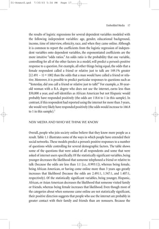 01-Howard.qxd   7/30/03 5:34 PM       Page 17




                                                                             Embedded Media—17


           the results of logistic regressions for several dependent variables modeled with
           the following independent variables: age, gender, educational background,
           income, time of interview, ethnicity, race, and when they came online. Although
           it is common to report the coefficients from the logistic regression of indepen-
           dent variables onto dependent variables, the exponentiated coefficients are the
           more intuitive “odds ratios.” An odds ratio is the probability that one variable,
           controlling for all of the other factors in a model, will predict a person’s positive
           response to a question. For example, all other things being equal, the odds that a
           female respondent called a friend or relative just to talk are 149.1% greater
           [(2.491 – 1) ∗ 100] than the odds that a man would have called a friend or rela-
           tive. Moreover, it is possible to predict particular responses to questions such as
           “Yesterday, did you call a friend or relative just to talk?” For example, a 30-year-
           old woman with a B.A. degree who does not use the internet, earns less than
           $50,000 a year, and self-identifies as African American but not Hispanic would
           probably have responded positively (the odds are 118.6 to 1 in this sample). In
           contrast, if this respondent had reported using the internet for more than 3 years,
           she would very likely have responded positively (the odds would increase to 166.8
           to 1 in this sample).2


           NEW MEDIA AND WHO WE THINK WE KNOW


           Overall, people who join society online believe that they know more people as a
           result. Table 1.1 illustrates some of the ways in which people have extended their
           social networks. These models predict a person’s positive responses to a number
           of questions while controlling for several demographic factors. The table shows
           some of the questions that were asked of all respondents and some that were
           asked of internet users specifically. Of the statistically significant variables, being
           younger decreases the likelihood that someone telephoned a friend or relative to
           talk (because the odds are less than 1:1 [i.e., 0.993:1]), whereas being female,
           being African American, or having come online more than 3 years ago greatly
           increases that likelihood (because the odds are 2.491:1, 1.547:1, and 1.407:1,
           respectively). Of the statistically significant variables, being younger, Hispanic,
           African, or Asian American decreases the likelihood that someone visited family
           or friends, whereas being female increases that likelihood. Even though most of
           the categories about when someone came online are not statistically significant,
           their positive direction suggests that people who use the internet are probably in
           greater contact with their family and friends than are nonusers. Because the
 