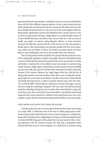 01-Howard.qxd   7/30/03 5:34 PM      Page 18




           18—SO CIETY ONLINE


           question about how many people a respondent can turn to can be modeled three
           ways with the three different response options, we have a more nuanced picture
           of how people who use the internet feel more connected. The older a person is, the
           fewer people that person feels he or she can turn to for social support. However,
           being female significantly increases the likelihood that a person feels he or she
           can turn to many people. Having a college degree or an annual family income of
           at least $50,000 decreases the chance that a person feels he or she can turn to
           hardly any people. In contrast, being Hispanic, African, or Asian American
           increases the odds that a person feels he or she can turn to only a few people or
           hardly anyone. Most interesting for our purposes, people who have more experi-
           ence online were less likely to choose the hardly any people option, and more
           likely to report feeling they can turn to many people, than were nonusers.
                 But several questions about social life were put specifically to internet users.
           Of the statistically significant variables, being older decreases the likelihood that
           a person will feel that the internet has improved his or her connections to friends
           and family or improved his or her ability to meet new people. In contrast, being
           female, having a college degree, and having an annual income of at least $50,000
           increases the odds that a person will feel more connected to friends and family
           because of the internet. However, the single largest effect lies with the fact of
           being reinterviewed a year later. In other words, after a year of using the technol-
           ogy, people were seven times more likely to say that connections to their friends
           and family had improved as a result of using the internet since their first inter-
           view in March 2000.3 Statistically, the enthusiasm increases the longer a person
           has been using the technology. Compared with new users who had just started
           using the technology during the past 6 months, those who had been using it for
           more than a year were at least three times more likely to say that the internet had
           improved their social connections. Similarly, more experienced users were twice
           as likely to report that the internet had improved their ability to meet new people.


           NEW MEDIA AND WHAT WE THINK WE KNOW
                Overall, people who join in society online think that they know more things
           as a result. Table 1.2 illustrates some of the ways in which people garner infor-
           mation. Many people watch television news or read newspapers on a daily basis.
           Being older, having at least a college degree, having an annual household income
           of at least $50,000, being part of the sample that was resurveyed in 2001, or hav-
           ing experience with the internet increases the odds that a respondent either
           watched television news or read newspapers on a daily basis. In contrast, being
 