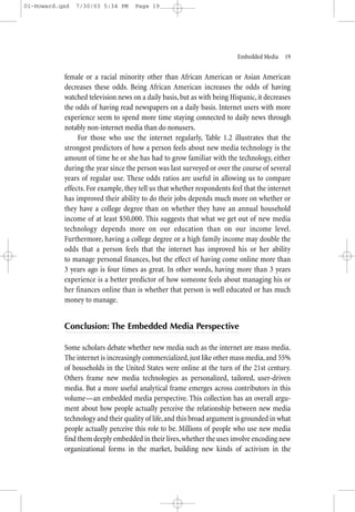 01-Howard.qxd   7/30/03 5:34 PM     Page 19




                                                                         Embedded Media—19


           female or a racial minority other than African American or Asian American
           decreases these odds. Being African American increases the odds of having
           watched television news on a daily basis, but as with being Hispanic, it decreases
           the odds of having read newspapers on a daily basis. Internet users with more
           experience seem to spend more time staying connected to daily news through
           notably non-internet media than do nonusers.
                For those who use the internet regularly, Table 1.2 illustrates that the
           strongest predictors of how a person feels about new media technology is the
           amount of time he or she has had to grow familiar with the technology, either
           during the year since the person was last surveyed or over the course of several
           years of regular use. These odds ratios are useful in allowing us to compare
           effects. For example, they tell us that whether respondents feel that the internet
           has improved their ability to do their jobs depends much more on whether or
           they have a college degree than on whether they have an annual household
           income of at least $50,000. This suggests that what we get out of new media
           technology depends more on our education than on our income level.
           Furthermore, having a college degree or a high family income may double the
           odds that a person feels that the internet has improved his or her ability
           to manage personal finances, but the effect of having come online more than
           3 years ago is four times as great. In other words, having more than 3 years
           experience is a better predictor of how someone feels about managing his or
           her finances online than is whether that person is well educated or has much
           money to manage.


           Conclusion: The Embedded Media Perspective

           Some scholars debate whether new media such as the internet are mass media.
           The internet is increasingly commercialized, just like other mass media, and 55%
           of households in the United States were online at the turn of the 21st century.
           Others frame new media technologies as personalized, tailored, user-driven
           media. But a more useful analytical frame emerges across contributors in this
           volume—an embedded media perspective. This collection has an overall argu-
           ment about how people actually perceive the relationship between new media
           technology and their quality of life, and this broad argument is grounded in what
           people actually perceive this role to be. Millions of people who use new media
           find them deeply embedded in their lives, whether the uses involve encoding new
           organizational forms in the market, building new kinds of activism in the
 