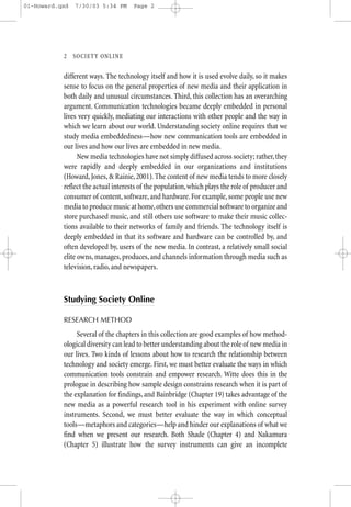 01-Howard.qxd   7/30/03 5:34 PM      Page 2




           2—SO CIETY ONLINE


           different ways. The technology itself and how it is used evolve daily, so it makes
           sense to focus on the general properties of new media and their application in
           both daily and unusual circumstances. Third, this collection has an overarching
           argument. Communication technologies became deeply embedded in personal
           lives very quickly, mediating our interactions with other people and the way in
           which we learn about our world. Understanding society online requires that we
           study media embeddedness—how new communication tools are embedded in
           our lives and how our lives are embedded in new media.
                 New media technologies have not simply diffused across society; rather, they
           were rapidly and deeply embedded in our organizations and institutions
           (Howard, Jones, & Rainie, 2001). The content of new media tends to more closely
           reflect the actual interests of the population, which plays the role of producer and
           consumer of content, software, and hardware. For example, some people use new
           media to produce music at home, others use commercial software to organize and
           store purchased music, and still others use software to make their music collec-
           tions available to their networks of family and friends. The technology itself is
           deeply embedded in that its software and hardware can be controlled by, and
           often developed by, users of the new media. In contrast, a relatively small social
           elite owns, manages, produces, and channels information through media such as
           television, radio, and newspapers.



           Studying Society Online

           RESEARCH METHOD

                Several of the chapters in this collection are good examples of how method-
           ological diversity can lead to better understanding about the role of new media in
           our lives. Two kinds of lessons about how to research the relationship between
           technology and society emerge. First, we must better evaluate the ways in which
           communication tools constrain and empower research. Witte does this in the
           prologue in describing how sample design constrains research when it is part of
           the explanation for findings, and Bainbridge (Chapter 19) takes advantage of the
           new media as a powerful research tool in his experiment with online survey
           instruments. Second, we must better evaluate the way in which conceptual
           tools—metaphors and categories—help and hinder our explanations of what we
           find when we present our research. Both Shade (Chapter 4) and Nakamura
           (Chapter 5) illustrate how the survey instruments can give an incomplete
 