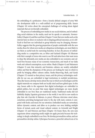 01-Howard.qxd   7/30/03 5:34 PM      Page 23




                                                                            Embedded Media—23


           the embedding of a profession—from a loosely defined category of artsy Web
           site development skills to a well-codified set of programming skills. Sassen
           (Chapter 18) writes about the conceptual challenges of writing about digital
           materials that are territorially embedded.
                The process of embedding new media in our social relations, and of embed-
           ding social relations in the media, need not be speedy or automatic. Stromer-
           Galley (Chapter 6) and Rice and Katz (Chapter 7) note that new media such as the
           internet have no direct or exclusive role in shaping political outcomes, so it is dif-
           ficult to find how our individual or group behavior may be changing. Stromer-
           Galley suggests that the growing proportion of people comfortable with the new
           media, those for whom new media are ubiquitous technologies, are most likely to
           see them as useful tools for exercising franchise. In fact, the process of embed-
           ding media is a competitive one, as Silver and Garland (Chapter 10) illustrate
           with their example of teens who want to use IM and advertisers that want teens
           to shop. But ultimately, new media are also embedded in our economic and cul-
           tural lives because many of our economic transactions, and much of our daily
           work and cultural consumption, occur online. Shade (Chapter 4) and Nakamura
           (Chapter 5) note that minority and feminine cultures are weakly embedded
           online and that the champions of this process are looking for ways in which to
           profit by bringing offline cultures online. Starke-Meyerring, Burk, and Gurak
           (Chapter 17) remind us that privacy issues, and the privacy technologies avail-
           able for our use, are embedded in legal institutions in multiple jurisdictions.
           They, like Sassen, develop stories about the way in which our technologies and the
           digital materials we compose both are locally sited and have global span. In this
           way, Sassen adds to the argument that digital technologies are embedded in
           global politics, but we posit that many digital technologies are more deeply
           embedded in our lives than are traditional media. Traditional media did not
           faithfully display Zapatista grievances to the world; it was left to new media to
           play that role (Garrido & Halavais, in press). Whereas television stood alone,
           sometimes providing background noise to the day with static content, it com-
           peted with books and music for our attention. Embedded media are networked,
           deliver dynamic content, and allow us to produce our own, holding multiple
           forms of textual, aural, and visual cultural content. As Griswold and Wright
           (Chapter 13) and Peterson and Ryan (Chapter 14) frame them, the zero-sum
           arguments about competing media might not apply precisely because the tech-
           nology is deeply embedded in our lives. We develop personalities online, and our
           personalities develop online. Cyberspace becomes a powerful cultural icon of its
 