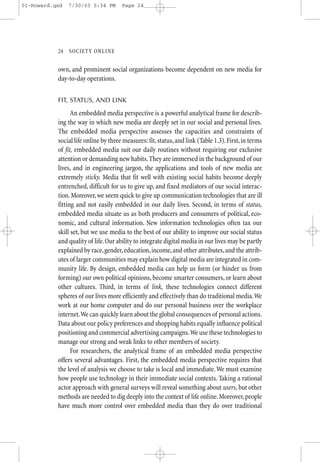 01-Howard.qxd   7/30/03 5:34 PM       Page 24




           24—SO CIETY ONLINE


           own, and prominent social organizations become dependent on new media for
           day-to-day operations.


           FIT, STATUS, AND LINK

                 An embedded media perspective is a powerful analytical frame for describ-
           ing the way in which new media are deeply set in our social and personal lives.
           The embedded media perspective assesses the capacities and constraints of
           social life online by three measures: fit, status, and link (Table 1.3). First, in terms
           of fit, embedded media suit our daily routines without requiring our exclusive
           attention or demanding new habits. They are immersed in the background of our
           lives, and in engineering jargon, the applications and tools of new media are
           extremely sticky. Media that fit well with existing social habits become deeply
           entrenched, difficult for us to give up, and fixed mediators of our social interac-
           tion. Moreover, we seem quick to give up communication technologies that are ill
           fitting and not easily embedded in our daily lives. Second, in terms of status,
           embedded media situate us as both producers and consumers of political, eco-
           nomic, and cultural information. New information technologies often tax our
           skill set, but we use media to the best of our ability to improve our social status
           and quality of life. Our ability to integrate digital media in our lives may be partly
           explained by race, gender, education, income, and other attributes, and the attrib-
           utes of larger communities may explain how digital media are integrated in com-
           munity life. By design, embedded media can help us form (or hinder us from
           forming) our own political opinions, become smarter consumers, or learn about
           other cultures. Third, in terms of link, these technologies connect different
           spheres of our lives more efficiently and effectively than do traditional media.We
           work at our home computer and do our personal business over the workplace
           internet.We can quickly learn about the global consequences of personal actions.
           Data about our policy preferences and shopping habits equally influence political
           positioning and commercial advertising campaigns.We use these technologies to
           manage our strong and weak links to other members of society.
                 For researchers, the analytical frame of an embedded media perspective
           offers several advantages. First, the embedded media perspective requires that
           the level of analysis we choose to take is local and immediate. We must examine
           how people use technology in their immediate social contexts. Taking a rational
           actor approach with general surveys will reveal something about users, but other
           methods are needed to dig deeply into the context of life online. Moreover, people
           have much more control over embedded media than they do over traditional
 