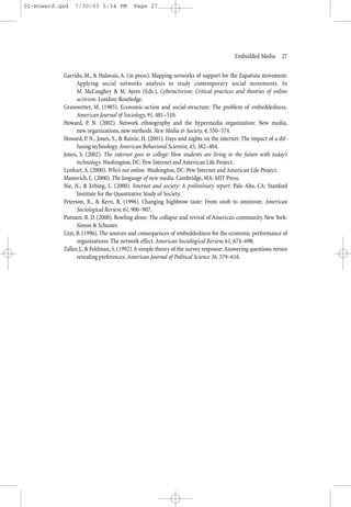 01-Howard.qxd   7/30/03 5:34 PM           Page 27




                                                                                       Embedded Media—27


           Garrido, M., & Halavais, A. (in press). Mapping networks of support for the Zapatista movement:
                 Applying social networks analysis to study contemporary social movements. In
                 M. McCaughey & M. Ayers (Eds.), Cyberactivism: Critical practices and theories of online
                 activism. London: Routledge.
           Granovetter, M. (1985). Economic-action and social-structure: The problem of embeddedness.
                 American Journal of Sociology, 91, 481–510.
           Howard, P. N. (2002). Network ethnography and the hypermedia organization: New media,
                 new organizations, new methods. New Media & Society, 4, 550–574.
           Howard, P. N., Jones, S., & Rainie, H. (2001). Days and nights on the internet: The impact of a dif-
                 fusing technology. American Behavioral Scientist, 45, 382–404.
           Jones, S. (2002). The internet goes to college: How students are living in the future with today’s
                 technology. Washington, DC: Pew Internet and American Life Project.
           Lenhart, A. (2000). Who’s not online. Washington, DC: Pew Internet and American Life Project.
           Manovich, L. (2000). The language of new media. Cambridge, MA: MIT Press.
           Nie, N., & Erbing, L. (2000). Internet and society: A preliminary report. Palo Alto, CA: Stanford
                 Institute for the Quantitative Study of Society.
           Peterson, R., & Kern, R. (1996). Changing highbrow taste: From snob to omnivore. American
                 Sociological Review, 61, 900–907.
           Putnam, R. D. (2000). Bowling alone: The collapse and revival of American community. New York:
                 Simon & Schuster.
           Uzzi, B. (1996). The sources and consequences of embeddedness for the economic performance of
                 organizations: The network effect. American Sociological Review, 61, 674–698.
           Zaller, J., & Feldman, S. (1992).A simple theory of the survey response: Answering questions versus
                 revealing preferences. American Journal of Political Science 36, 579–616.
 