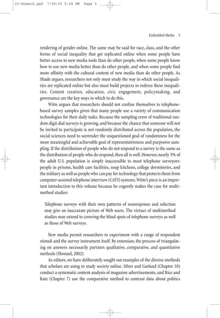 01-Howard.qxd    7/30/03 5:34 PM      Page 3




                                                                           Embedded Media—3


           rendering of gender online. The same may be said for race, class, and the other
           forms of social inequality that get replicated online when some people have
           better access to new media tools than do other people, when some people know
           how to use new media better than do other people, and when some people find
           more affinity with the cultural content of new media than do other people. As
           Shade argues, researchers not only must study the way in which social inequali-
           ties are replicated online but also must build projects to redress these inequali-
           ties. Content creation, education, civic engagement, policymaking, and
           governance are the key ways in which to do this.
                Witte argues that researchers should not confine themselves to telephone-
           based survey samples given that many people use a variety of communication
           technologies for their daily tasks. Because the sampling error of traditional ran-
           dom digit dial surveys is growing, and because the chance that someone will not
           be invited to participate is not randomly distributed across the population, the
           social sciences need to surrender the unquestioned goal of randomness for the
           more meaningful and achievable goal of representativeness and purposive sam-
           pling. If the distribution of people who do not respond to a survey is the same as
           the distribution of people who do respond, then all is well. However, nearly 5% of
           the adult U.S. population is simply inaccessible to most telephone surveyors:
           people in prisons, health care facilities, soup kitchens, college dormitories, and
           the military as well as people who can pay for technology that protects them from
           computer-assisted telephone interview (CATI) systems.Witte’s piece is an impor-
           tant introduction to this volume because he cogently makes the case for multi-
           method studies:

                Telephone surveys with their own patterns of nonresponse and selection
                may give an inaccurate picture of Web users. The virtues of multimethod
                studies may extend to covering the blind spots of telephone surveys as well
                as those of Web surveys.

                New media permit researchers to experiment with a range of respondent
           stimuli and the survey instrument itself. By extension, the process of triangulat-
           ing on answers necessarily partners qualitative, comparative, and quantitative
           methods (Howard, 2002).
                As editors, we have deliberately sought out examples of the diverse methods
           that scholars are using to study society online. Silver and Garland (Chapter 10)
           conduct a systematic content analysis of magazine advertisements, and Rice and
           Katz (Chapter 7) use the comparative method to contrast data about politics
 
