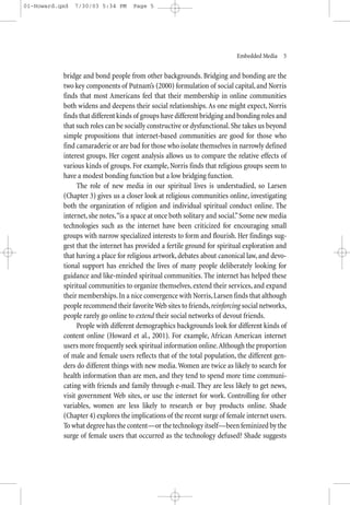 01-Howard.qxd   7/30/03 5:34 PM     Page 5




                                                                           Embedded Media—5


           bridge and bond people from other backgrounds. Bridging and bonding are the
           two key components of Putnam’s (2000) formulation of social capital, and Norris
           finds that most Americans feel that their membership in online communities
           both widens and deepens their social relationships. As one might expect, Norris
           finds that different kinds of groups have different bridging and bonding roles and
           that such roles can be socially constructive or dysfunctional. She takes us beyond
           simple propositions that internet-based communities are good for those who
           find camaraderie or are bad for those who isolate themselves in narrowly defined
           interest groups. Her cogent analysis allows us to compare the relative effects of
           various kinds of groups. For example, Norris finds that religious groups seem to
           have a modest bonding function but a low bridging function.
                The role of new media in our spiritual lives is understudied, so Larsen
           (Chapter 3) gives us a closer look at religious communities online, investigating
           both the organization of religion and individual spiritual conduct online. The
           internet, she notes,“is a space at once both solitary and social.” Some new media
           technologies such as the internet have been criticized for encouraging small
           groups with narrow specialized interests to form and flourish. Her findings sug-
           gest that the internet has provided a fertile ground for spiritual exploration and
           that having a place for religious artwork, debates about canonical law, and devo-
           tional support has enriched the lives of many people deliberately looking for
           guidance and like-minded spiritual communities. The internet has helped these
           spiritual communities to organize themselves, extend their services, and expand
           their memberships. In a nice convergence with Norris, Larsen finds that although
           people recommend their favorite Web sites to friends, reinforcing social networks,
           people rarely go online to extend their social networks of devout friends.
                People with different demographics backgrounds look for different kinds of
           content online (Howard et al., 2001). For example, African American internet
           users more frequently seek spiritual information online.Although the proportion
           of male and female users reflects that of the total population, the different gen-
           ders do different things with new media. Women are twice as likely to search for
           health information than are men, and they tend to spend more time communi-
           cating with friends and family through e-mail. They are less likely to get news,
           visit government Web sites, or use the internet for work. Controlling for other
           variables, women are less likely to research or buy products online. Shade
           (Chapter 4) explores the implications of the recent surge of female internet users.
           To what degree has the content—or the technology itself—been feminized by the
           surge of female users that occurred as the technology defused? Shade suggests
 