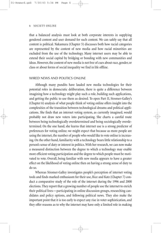 01-Howard.qxd   7/30/03 5:34 PM      Page 6




           6—SO CIETY ONLINE


           that a balanced analysis must look at both corporate interests in supplying
           gendered content and user demand for such content. We can safely say that all
           content is political. Nakamura (Chapter 5) discusses both how racial categories
           are represented by the content of new media and how racial minorities are
           excluded from the use of the technology. Many internet users may be able to
           extend their social capital by bridging or bonding with new communities and
           ideas. However, the content of new media is not free of cues about race, gender, or
           class or about forms of social inequality we find in life offline.


           WIRED NEWS AND POLITICS ONLINE

                Although many pundits have lauded new media technologies for their
           potential roles in democratic deliberation, there is quite a difference between
           imagining how a technology might play such a role, building such applications,
           and getting the public to use them as desired. To open Part II, Stromer-Galley’s
           (Chapter 6) analysis of what people think of voting online offers insight into the
           complexities of the transition between technological dreams and political appli-
           cations. She finds that an internet voting system, as currently imagined, would
           probably not draw new voters into participating. She charts a careful route
           between being technologically overdetermined and being sociologically overde-
           termined. On the one hand, she learns that internet use is a strong predictor of
           preferences for voting online; we might expect that because as more people are
           using the internet, the number of people who would like to vote online is increas-
           ing. On the other hand, familiarity with a technology bears little relationship to a
           person’s sense of duty or interest in politics.With her research, we can now make
           a measured distinction between the degree to which a technology may enable
           more efficient voting participation and the degree to which people must be moti-
           vated to vote. Overall, being familiar with new media appears to have a greater
           effect on the likelihood of voting online then on having a strong sense of duty to
           do so.
                Whereas Stromer-Galley investigates people’s perception of internet voting
           tools and finds marked enthusiasm for their use, Rice and Katz (Chapter 7) con-
           duct a comparative study of the role of the internet during the 1996 and 2000
           elections. They report that a growing number of people use the internet to enrich
           their political lives—participating in online discussion groups, researching can-
           didates and policy options, and following political news. They also make the
           important point that it is too early to expect any rise in voter sophistication, and
           they offer reasons as to why the internet may have only a limited role in making
 