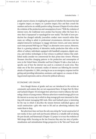 01-Howard.qxd   7/30/03 5:34 PM      Page 7




                                                                            Embedded Media—7


           people smarter citizens. In weighing the question of whether the internet has had
           a negative impact, no impact, or a positive impact, Rice and Katz crunch the
           numbers and arrive at a mildly positive ruling. Dessauer (Chapter 8) writes about
           the evolution of the production and consumption of news:“With the evolution of
           internet news, the traditional news product has become either the basis for a
           story that is ‘repurposed’ or repackaged for new media.” The habit of news pro-
           duction has changed radically; journalists conduct more research online than
           many are willing to admit in professional circumstances, television news has
           adapted interactive techniques to engage television viewers, and some internet
           users treat personal Web logs (or “blogs”) as alternative news sources. Moreover,
           there is a growing industry of alternative media production that relies on the
           efforts of solitary individuals equipped with handheld computers, digital cam-
           eras, and wireless technologies to bear witness to political violence that estab-
           lished media consider too controversial for their prime-time viewers. Whereas
           Dessauer describes changing patterns in the production and consumption of
           news in the United States, Schneider and Foot (Chapter 9) take a close look at a
           specific case of how the internet was used in a moment of social crisis. They
           make one of the first systematic studies of internet use following the terrorist
           attacks of September 11, 2001, covering its use as an emergency response tool for
           getting and providing information, assistance, and support; as a means of shar-
           ing personal expression; and as a forum for political advocacy.


           ECONOMIC LIFE ONLINE

                Even though themes of gender and race are introduced in the section on
           community and content, they are not sequestered there. To begin Part III, Silver
           and Garland (Chapter 10) investigate how advertisers tried to influence the tech-
           nology choices of young women.Whereas advertisers wanted teenage girls to see
           the internet as an easy way in which to shop, teenage girls were interested in chat-
           ting with instant messaging (IM) tools. Silver and Garland’s piece is interesting
           for the way in which it describes the tension between individual agency and
           social construction—girls who want to IM and an advertising industry that
           wants them to shop.
                But advertisers have not been the only ones doing the “social construction’ of
           new media. In fact, such work just became defined as a valuable skill set during
           the past decade, and Kotamraju’s (Chapter 12) project is to trace the evolution of
           Web design skills. Focusing on the San Francisco Bay area, her story of profes-
           sionalization and rationalization brings perspective to the “dot-com” boom and
 