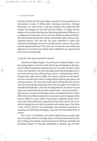 01-Howard.qxd   7/30/03 5:34 PM     Page 8




           8—SO CIETY ONLINE


           bust that involved, and often preoccupied, a generation of young people and an
           international economy of billion-dollar technology businesses. Although
           Kotamraju’s case study teaches us that the meaning of the professional Web
           designer has changed over time, Neff and Stark (Chapter 11) suggest that the
           designers of new media technology have had lasting organizational influences.As
           a complement to Kotamraju’s case of micro-level changes in professional defini-
           tion, Neff and Stark describe how software and hardware choices influence orga-
           nizational behavior. They find that “the values embedded in widely used
           information technologies have become encoded into the routines of the market
           and into organizational forms.” The stock value of many dot-coms inflated and
           deflated over several short years, but the values embedded in new organizational
           forms seem to be long lasting.


           CULTURE AND SOCIALIZATION ONLINE

                Griswold and Wright (Chapter 13) and Peterson and Ryan (Chapter 14), in
           the opening chapters to Part IV, wrestle with two general hypotheses about pat-
           terns of cultural consumption and production over new media. The first is a kind
           of more-more hypothesis: The more time people spend with technologies such as
           the internet, the more they will learn about culture—reading literature and lis-
           tening to music, either online or offline. The second is a kind of zero-sum hypoth-
           esis often associated with studies of reading behavior, playing video games, and
           watching television: The more time people spend watching television, the less
           time they spend reading or listening to music. Does this apply to new media use?
           Griswold and Wright take a close look at reading behavior and internet use and
           make some modest claims about positive reinforcement—not just association—
           between the use of internet technologies and the consumption of literary culture
           offline. Peterson and Ryan examine how musical tastes may be changing with the
           exposure offered to various cultures. They provide a significant amount of his-
           torical and archival depth that is important for their probe into the role of new
           media in shaping the way in which we produce and consume music. Their thesis
           is that with the advent of new technologies, from notational innovations to
           recording and distributing technologies, music has been disembodied from its
           creators.
                But in terms of socialization and cultural sophistication, do people really
           meet new people and learn new things online, or do they merely extend and reify
           their existing social networks and personal interests? Robinson, Neustadtl, and
           Kestnbaum (Chapter 15) find that, independent of education, age, and other
 