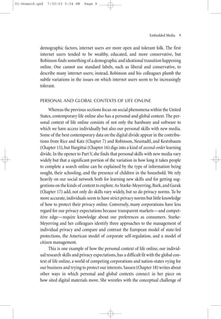 01-Howard.qxd   7/30/03 5:34 PM      Page 9




                                                                             Embedded Media—9


           demographic factors, internet users are more open and tolerant folk. The first
           internet users tended to be wealthy, educated, and more conservative, but
           Robinson finds something of a demographic and ideational transition happening
           online. One cannot use standard labels, such as liberal and conservative, to
           describe many internet users; instead, Robinson and his colleagues plumb the
           subtle variations in the issues on which internet users seem to be increasingly
           tolerant.


           PERSONAL AND GLOBAL CONTEXTS OF LIFE ONLINE

                Whereas the previous sections focus on social phenomena within the United
           States, contemporary life online also has a personal and global context. The per-
           sonal context of life online consists of not only the hardware and software to
           which we have access individually but also our personal skills with new media.
           Some of the best contemporary data on the digital divide appear in the contribu-
           tions from Rice and Katz (Chapter 7) and Robinson, Neustadtl, and Kestnbaum
           (Chapter 15), but Hargittai (Chapter 16) digs into a kind of second-order learning
           divide. In the opener to Part V, she finds that personal skills with new media vary
           widely but that a significant portion of the variation in how long it takes people
           to complete a search online can be explained by the type of information being
           sought, their schooling, and the presence of children in the household. We rely
           heavily on our social network both for learning new skills and for getting sug-
           gestions on the kinds of content to explore.As Starke-Meyerring, Burk, and Gurak
           (Chapter 17) add, not only do skills vary widely, but so do privacy norms. To be
           more accurate, individuals seem to have strict privacy norms but little knowledge
           of how to protect their privacy online. Conversely, many corporations have less
           regard for our privacy expectations because transparent markets—and compet-
           itive edge—require knowledge about our preferences as consumers. Starke-
           Meyerring and her colleagues identify three approaches to the management of
           individual privacy and compare and contrast the European model of state-led
           protections, the American model of corporate self-regulation, and a model of
           citizen management.
                This is one example of how the personal context of life online, our individ-
           ual research skills and privacy expectations, has a difficult fit with the global con-
           text of life online, a world of competing corporations and nation-states vying for
           our business and trying to protect our interests. Sassen (Chapter 18) writes about
           other ways in which personal and global contexts connect in her piece on
           how sited digital materials move. She wrestles with the conceptual challenge of
 