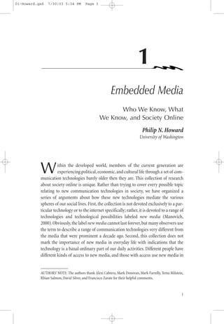 01-Howard.qxd   7/30/03 5:34 PM        Page 1




                                                                        1
                                                       Embedded Media
                                                      Who We Know, What
                                                We Know, and Society Online
                                                                           Philip N. Howard
                                                                          University of Washington




           W         ithin the developed world, members of the current generation are
                     experiencing political, economic, and cultural life through a set of com-
           munication technologies barely older then they are. This collection of research
           about society online is unique. Rather than trying to cover every possible topic
           relating to new communication technologies in society, we have organized a
           series of arguments about how these new technologies mediate the various
           spheres of our social lives. First, the collection is not devoted exclusively to a par-
           ticular technology or to the internet specifically; rather, it is devoted to a range of
           technologies and technological possibilities labeled new media (Manovich,
           2000). Obviously, the label new media cannot last forever, but many observers use
           the term to describe a range of communication technologies very different from
           the media that were prominent a decade ago. Second, this collection does not
           mark the importance of new media in everyday life with indications that the
           technology is a banal ordinary part of our daily activities. Different people have
           different kinds of access to new media, and those with access use new media in


           AUTHORS’ NOTE: The authors thank Alexi Cabrera, Mark Donovan, Mark Farrelly, Tema Milstein,
           Rhian Salmon, David Silver, and Francisco Zarate for their helpful comments.


                                                                                                    1
 