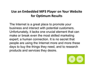 Use an Embedded MP3 Player on Your Website
            for Optimum Results

The Internet is a great place to promote your
business and interact with potential customers.
Unfortunately, it lacks one crucial element that can
make or break even the most skilled marketing
expert; a human connection. It is no secret that
people are using the Internet more and more these
days to buy the things they need, and to research
products and services they desire.
 