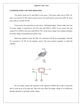 Singaperumal Thayar Thunai
2.5 POWER SUPPLY SECTION DESIGNING
You need to hook up 5V and GND to your micro. Your house outlet runs at 220V AC
and is very bad for 5V DC (direct current) micros. So you'll need to convert the 220V AC from
your outlet to a useable 5V DC.
If you reverse the connection on your micro - bad things happen. Always make sure your
5V power supply is connected to the VCC pins and GND to GND. If you reverse this and
connect 5V to GND on the micro and GND to VCC on the micro, things won't explode, probably
no smoke, things will probably heat up like crazy.
Before the regulator circuit, the 220V AC converted to 9V DC by using adapter. Then the
9V converted to 5V DC by the regulator circuit. The most common regulator is called the
LM7805.
We can simply connect the terminals of the regulator LM7805 like in above circuit but
there is some noise in the input pin. That noise may affect the output voltage so we should use
filtering capacitors to get better output voltage.
 