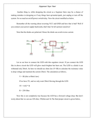 Singaperumal Thayar Thunai
Another thing is, while designing the circuit as a beginner there may be a chance of
making mistakes in designing so if any things heat up/smoke/spark, just unplug or turn off the
system. So we need an on/off power switch/relay. Now the circuit modified as below.
Remember all the warning about reversing VCC and GND and how that is bad? Well if
you connect your power supply backwards, that's bad. So let's protect ourselves!
Note that the diodes are polarized. Hence the diode can avoid reverse current.
Let us see how to connect the LED with this regulator circuit. If you connect the LED
like in above circuit the LED will glow much brighter but burn out. The LED is a diode it can
withstand only 20mA. So here we should use ohms law (V=IR) to calculate the resistance value
to drop voltage and maintain the current 20mA. The calculation as follows,
V = IR (this is Ohm's law)
If we have 5V, and we only want 20mA flowing through the LED:
5V = 0.02 * R
R = 250 Ohm
Now this is not completely true because the LED has a forward voltage drop. But don’t
worry about that we can use 220 ohm, 330ohm and 1k.The final proper circuit is given below,
 