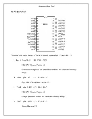 Singaperumal Thayar Thunai
3.3 PIN DIAGRAM
One of the most useful features of the 8051 is that it contains four I/O ports (P0 - P3)
 Port 0 （pins 32-39）：P0（P0.0～P0.7）
8-bit R/W - General Purpose I/O
Or acts as a multiplexed low byte address and data bus for external memory
design
 Port 1 （pins 1-8） ：P1（P1.0～P1.7）
Only 8-bit R/W - General Purpose I/O
 Port 2 （pins 21-28）：P2（P2.0～P2.7）
8-bit R/W - General Purpose I/O
Or high byte of the address bus for external memory design
 Port 3 （pins 10-17）：P3（P3.0～P3.7）
General Purpose I/O
 