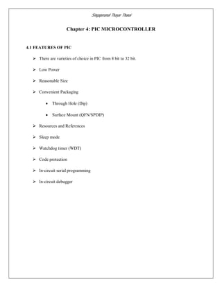Singaperumal Thayar Thunai
Chapter 4: PIC MICROCONTROLLER
4.1 FEATURES OF PIC
 There are varieties of choice in PIC from 8 bit to 32 bit.
 Low Power
 Reasonable Size
 Convenient Packaging
 Through Hole (Dip)
 Surface Mount (QFN/SPDIP)
 Resources and References
 Sleep mode
 Watchdog timer (WDT)
 Code protection
 In-circuit serial programming
 In-circuit debugger
 