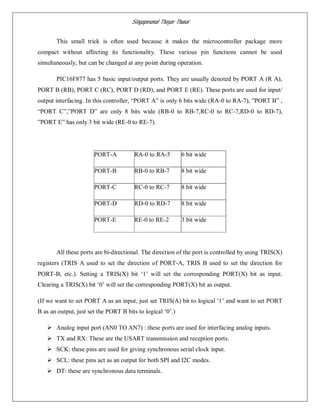 Singaperumal Thayar Thunai
This small trick is often used because it makes the microcontroller package more
compact without affecting its functionality. These various pin functions cannot be used
simultaneously, but can be changed at any point during operation.
PIC16F877 has 5 basic input/output ports. They are usually denoted by PORT A (R A),
PORT B (RB), PORT C (RC), PORT D (RD), and PORT E (RE). These ports are used for input/
output interfacing. In this controller, “PORT A” is only 6 bits wide (RA-0 to RA-7), ”PORT B” ,
“PORT C”,”PORT D” are only 8 bits wide (RB-0 to RB-7,RC-0 to RC-7,RD-0 to RD-7),
”PORT E” has only 3 bit wide (RE-0 to RE-7).
PORT-A RA-0 to RA-5 6 bit wide
PORT-B RB-0 to RB-7 8 bit wide
PORT-C RC-0 to RC-7 8 bit wide
PORT-D RD-0 to RD-7 8 bit wide
PORT-E RE-0 to RE-2 3 bit wide
All these ports are bi-directional. The direction of the port is controlled by using TRIS(X)
registers (TRIS A used to set the direction of PORT-A, TRIS B used to set the direction for
PORT-B, etc.). Setting a TRIS(X) bit ‘1’ will set the corresponding PORT(X) bit as input.
Clearing a TRIS(X) bit ‘0’ will set the corresponding PORT(X) bit as output.
(If we want to set PORT A as an input, just set TRIS(A) bit to logical ‘1’ and want to set PORT
B as an output, just set the PORT B bits to logical ‘0’.)
 Analog input port (AN0 TO AN7) : these ports are used for interfacing analog inputs.
 TX and RX: These are the USART transmission and reception ports.
 SCK: these pins are used for giving synchronous serial clock input.
 SCL: these pins act as an output for both SPI and I2C modes.
 DT: these are synchronous data terminals.
 