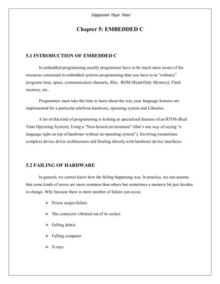 Singaperumal Thayar Thunai
Chapter 5: EMBEDDED C
5.1 INTRODUCTION OF EMBEDDED C
In embedded programming usually programmer have to be much more aware of the
resources consumed in embedded systems programming than you have to in “ordinary”
programs time, space, communication channels, files, ROM (Read-Only Memory), Flash
memory, etc..
Programmer must take the time to learn about the way your language features are
implemented for a particular platform hardware, operating system and Libraries.
A lot of this kind of programming is looking at specialized features of an RTOS (Real
Time Operating System), Using a “Non-hosted environment” (that’s one way of saying “a
language right on top of hardware without an operating system”), Involving (sometimes
complex) device driver architectures and Dealing directly with hardware device interfaces.
5.2 FAILING OF HARDWARE
In general, we cannot know how the failing happening was. In practice, we can assume
that some kinds of errors are more common than others but sometimes a memory bit just decides
to change. Why because there is more number of failure can occur,
 Power surges/failure
 The connector vibrated out of its socket
 Falling debris
 Falling computer
 X-rays
 