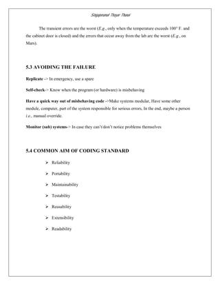 Singaperumal Thayar Thunai
The transient errors are the worst (E.g., only when the temperature exceeds 100° F. and
the cabinet door is closed) and the errors that occur away from the lab are the worst (E.g., on
Mars).
5.3 AVOIDING THE FAILURE
Replicate -> In emergency, use a spare
Self-check-> Know when the program (or hardware) is misbehaving
Have a quick way out of misbehaving code ->Make systems modular, Have some other
module, computer, part of the system responsible for serious errors, In the end, maybe a person
i.e., manual override.
Monitor (sub) systems-> In case they can’t/don’t notice problems themselves
5.4 COMMON AIM OF CODING STANDARD
 Reliability
 Portability
 Maintainability
 Testability
 Reusability
 Extensibility
 Readability
 