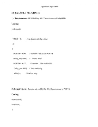 Singaperumal Thayar Thunai
5.6 EXAMPLE PROGRAMS
1). Requirement: LED blinking- 8 LEDs are connected in PORTB.
Coding:
void main()
{
TRISB = 0; // set direction to be output
do
{
PORTB = 0x00; // Turn OFF LEDs on PORTB
Delay_ms(1000); // 1 second delay
PORTB = 0xFF; // Turn ON LEDs on PORTB
Delay_ms(1000); // 1 second delay
} while(1); // Endless loop
}
2).Requirement: Running glow of LEDs- 8 LEDs connected in PORTA
Coding:
char counter;
void wait()
{
 