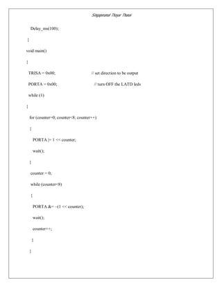Singaperumal Thayar Thunai
Delay_ms(100);
}
void main()
{
TRISA = 0x00; // set direction to be output
PORTA = 0x00; // turn OFF the LATD leds
while (1)
{
for (counter=0; counter<8; counter++)
{
PORTA |= 1 << counter;
wait();
}
counter = 0;
while (counter<8)
{
PORTA &= ~(1 << counter);
wait();
counter++;
}
}
 