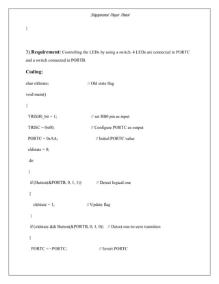 Singaperumal Thayar Thunai
}
3).Requirement: Controlling the LEDs by using a switch. 4 LEDs are connected in PORTC
and a switch connected in PORTB.
Coding:
char oldstate; // Old state flag
void main()
{
TRISB0_bit = 1; // set RB0 pin as input
TRISC = 0x00; // Configure PORTC as output
PORTC = 0xAA; // Initial PORTC value
oldstate = 0;
do
{
if (Button(&PORTB, 0, 1, 1)) // Detect logical one
{
oldstate = 1; // Update flag
}
if (oldstate && Button(&PORTB, 0, 1, 0)) // Detect one-to-zero transition
{
PORTC = ~PORTC; // Invert PORTC
 